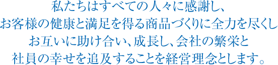 私たちはすべての人々に感謝し、お客様の健康と満足を得る商品づくりに全力を尽くしお互いに助け合い、成長し、会社の繁栄と社員の幸せを追及することを経営理念とします。